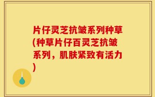 片仔灵芝抗皱系列种草(种草片仔百灵芝抗皱系列，肌肤紧致有活力)