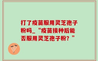 打了疫苗服用灵芝孢子粉吗_“疫苗接种后能否服用灵芝孢子粉？”