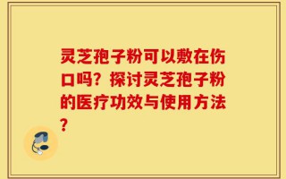 灵芝孢子粉可以敷在伤口吗？探讨灵芝孢子粉的医疗功效与使用方法？