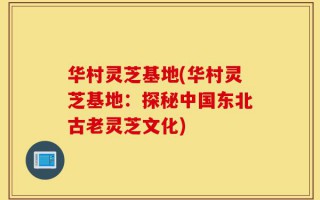 华村灵芝基地(华村灵芝基地：探秘中国东北古老灵芝文化)