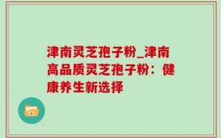 津南灵芝孢子粉_津南高品质灵芝孢子粉：健康养生新选择