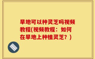 旱地可以种灵芝吗视频教程(视频教程：如何在旱地上种植灵芝？)