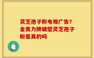 灵芝孢子粉电视广告？金奥力牌破壁灵芝孢子粉是真的吗