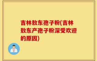 吉林敖东孢子粉(吉林敖东产孢子粉深受欢迎的原因)