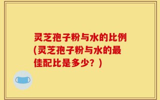 灵芝孢子粉与水的比例(灵芝孢子粉与水的最佳配比是多少？)