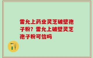 雷允上药业灵芝破壁孢子粉？雷允上破壁灵芝孢子粉可信吗