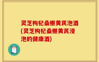 灵芝枸杞桑椹黄芪泡酒(灵芝枸杞桑椹黄芪浸泡的健康酒)