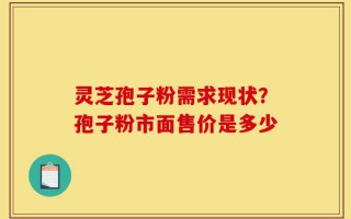灵芝孢子粉需求现状？孢子粉市面售价是多少