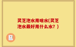 灵芝泡水用啥水(灵芝泡水最好用什么水？)