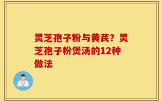 灵芝孢子粉与黄芪？灵芝孢子粉煲汤的12种做法
