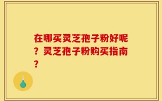 在哪买灵芝孢子粉好呢？灵芝孢子粉购买指南？