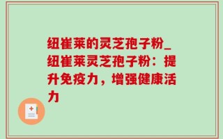 纽崔莱的灵芝孢子粉_纽崔莱灵芝孢子粉：提升免疫力，增强健康活力