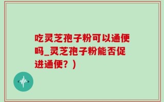 吃灵芝孢子粉可以通便吗_灵芝孢子粉能否促进通便？)