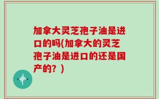 加拿大灵芝孢子油是进口的吗(加拿大的灵芝孢子油是进口的还是国产的？)