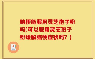脑梗能服用灵芝孢子粉吗(可以服用灵芝孢子粉缓解脑梗症状吗？)