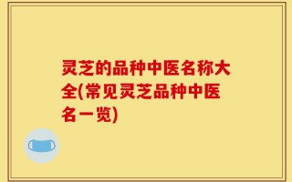 灵芝的品种中医名称大全(常见灵芝品种中医名一览)