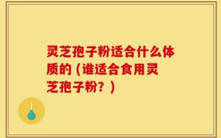 灵芝孢子粉适合什么体质的 (谁适合食用灵芝孢子粉？)