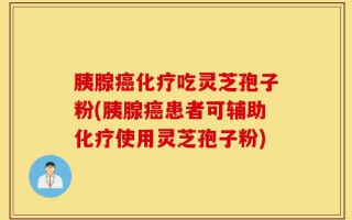 胰腺癌化疗吃灵芝孢子粉(胰腺癌患者可辅助化疗使用灵芝孢子粉)