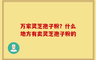 万家灵芝孢子粉？什么地方有卖灵芝孢子粉的