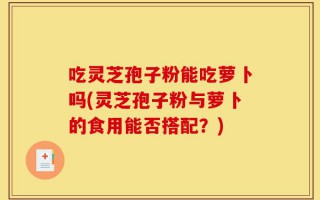 吃灵芝孢子粉能吃萝卜吗(灵芝孢子粉与萝卜的食用能否搭配？)