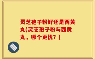 灵芝孢子粉好还是西黄丸(灵芝孢子粉与西黄丸，哪个更优？)