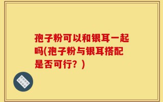 孢子粉可以和银耳一起吗(孢子粉与银耳搭配是否可行？)
