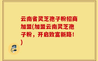 云南省灵芝孢子粉招商加盟(加盟云南灵芝孢子粉，开启致富新路！)