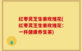 红枣灵芝生姜玫瑰花(红枣灵芝生姜玫瑰花：一杯健康养生茶)