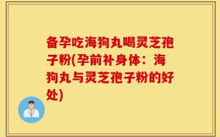 备孕吃海狗丸喝灵芝孢子粉(孕前补身体：海狗丸与灵芝孢子粉的好处)
