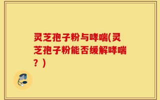 灵芝孢子粉与哮喘(灵芝孢子粉能否缓解哮喘？)