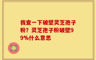 我查一下破壁灵芝孢子粉？灵芝孢子粉破壁99%什么意思