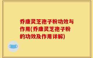 乔康灵芝孢子粉功效与作用(乔康灵芝孢子粉的功效及作用详解)