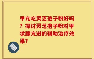 甲亢吃灵芝孢子粉好吗？探讨灵芝孢子粉对甲状腺亢进的辅助治疗效果？