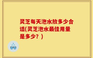 灵芝每天泡水放多少合适(灵芝泡水最佳用量是多少？)