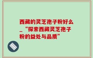 西藏的灵芝孢子粉好么_“探索西藏灵芝孢子粉的益处与品质”