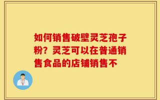 如何销售破壁灵芝孢子粉？灵芝可以在普通销售食品的店铺销售不