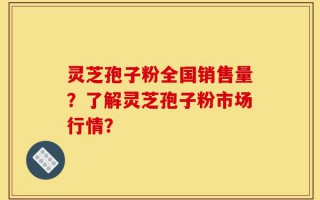 灵芝孢子粉全国销售量？了解灵芝孢子粉市场行情？