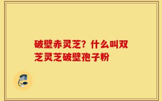 破壁赤灵芝？什么叫双芝灵芝破壁孢子粉