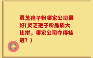 灵芝孢子粉哪家公司最好(灵芝孢子粉品质大比拼，哪家公司夺得桂冠？)