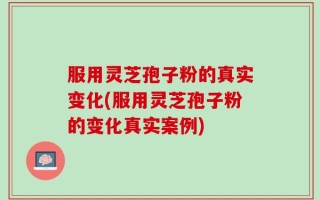 服用灵芝孢子粉的真实变化(服用灵芝孢子粉的变化真实案例)