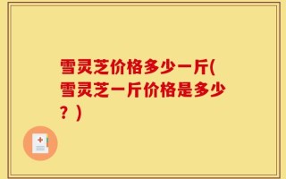雪灵芝价格多少一斤(雪灵芝一斤价格是多少？)
