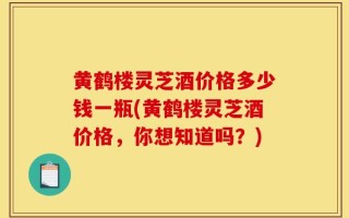 黄鹤楼灵芝酒价格多少钱一瓶(黄鹤楼灵芝酒价格，你想知道吗？)