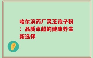 哈尔滨药厂灵芝孢子粉：品质卓越的健康养生新选择