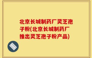 北京长城制药厂灵芝孢子粉(北京长城制药厂推出灵芝孢子粉产品)