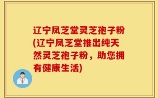 辽宁凤芝堂灵芝孢子粉(辽宁凤芝堂推出纯天然灵芝孢子粉，助您拥有健康生活)