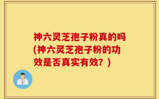 神六灵芝孢子粉真的吗(神六灵芝孢子粉的功效是否真实有效？)