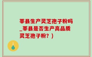 莘县生产灵芝孢子粉吗_莘县是否生产高品质灵芝孢子粉？)