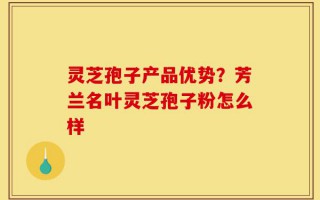 灵芝孢子产品优势？芳兰名叶灵芝孢子粉怎么样