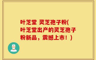 叶芝堂 灵芝孢子粉(叶芝堂出产的灵芝孢子粉新品，震撼上市！)