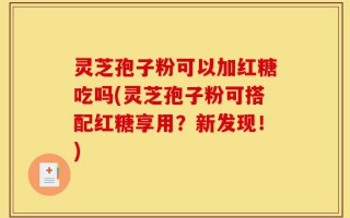 灵芝孢子粉可以加红糖吃吗(灵芝孢子粉可搭配红糖享用？新发现！)